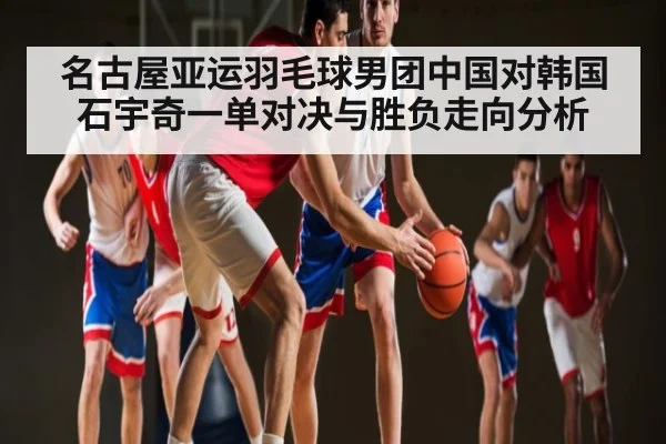 名古屋亚运羽毛球男团中国对韩国石宇奇一单对决与胜负走向分析
