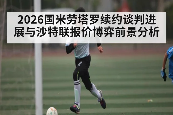 2026国米劳塔罗续约谈判进展与沙特联报价博弈前景分析