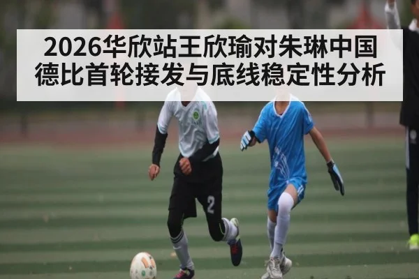 2026华欣站王欣瑜对朱琳中国德比首轮接发与底线稳定性分析