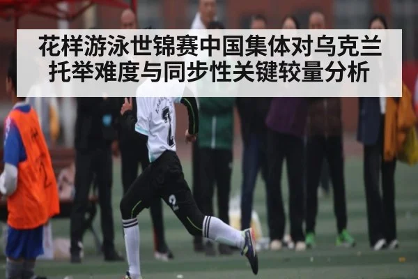 花样游泳世锦赛中国集体对乌克兰托举难度与同步性关键较量分析